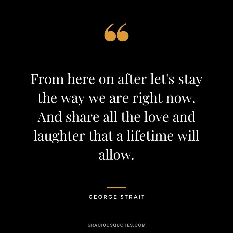 From here on after let's stay the way we are right now. And share all the love and laughter that a lifetime will allow. - George Strait
