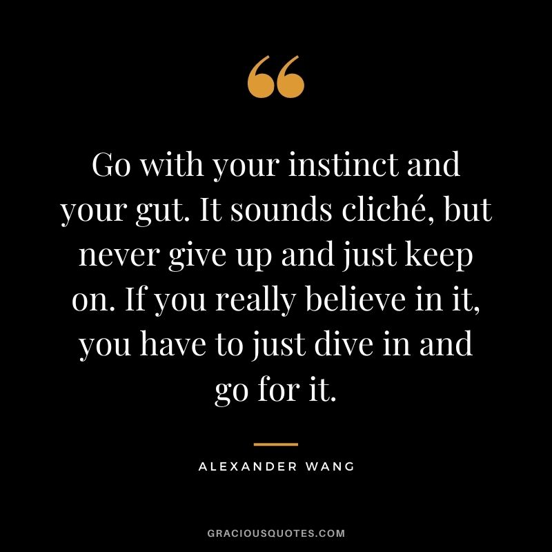 Go with your instinct and your gut. It sounds cliché, but never give up and just keep on. If you really believe in it, you have to just dive in and go for it.