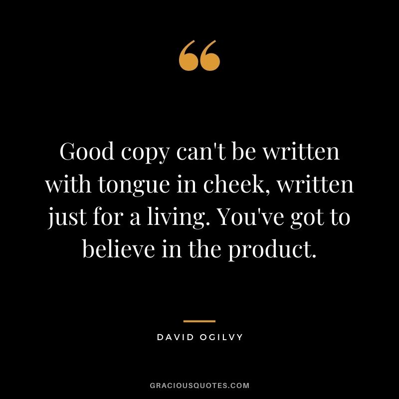 Good copy can't be written with tongue in cheek, written just for a living. You've got to believe in the product.