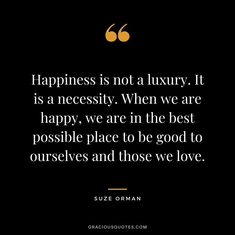 Happiness is not a luxury. It is a necessity. When we are happy, we are in the best possible place to be good to ourselves and those we love. - Suze Orman