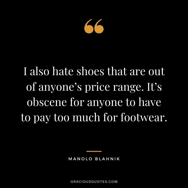 I also hate shoes that are out of anyone’s price range. It’s obscene for anyone to have to pay too much for footwear.
