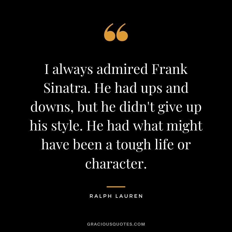 I always admired Frank Sinatra. He had ups and downs, but he didn't give up his style. He had what might have been a tough life or character.