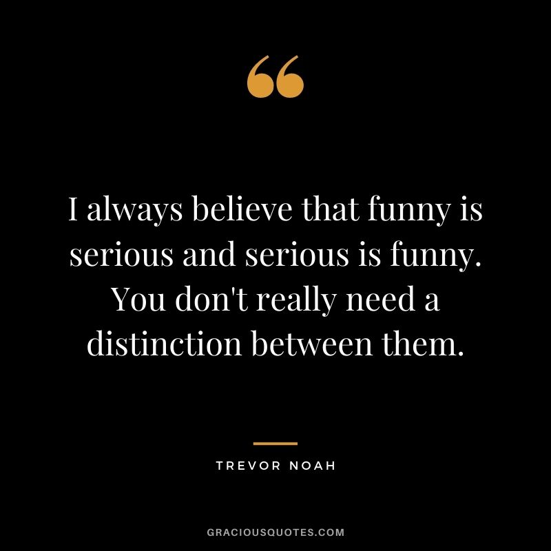 I always believe that funny is serious and serious is funny. You don't really need a distinction between them.