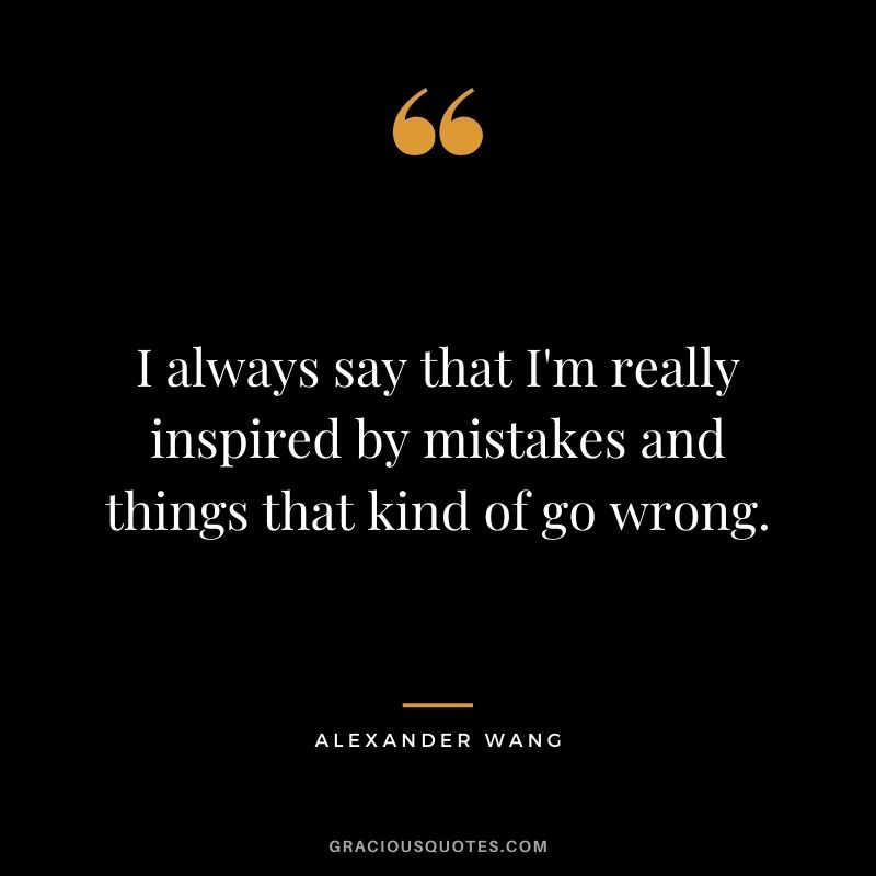 I always say that I'm really inspired by mistakes and things that kind of go wrong.