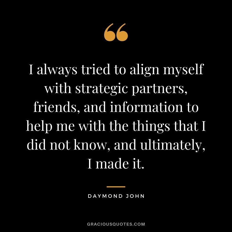 I always tried to align myself with strategic partners, friends, and information to help me with the things that I did not know, and ultimately, I made it.