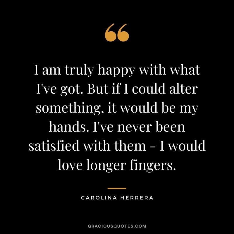 I am truly happy with what I've got. But if I could alter something, it would be my hands. I've never been satisfied with them - I would love longer fingers.