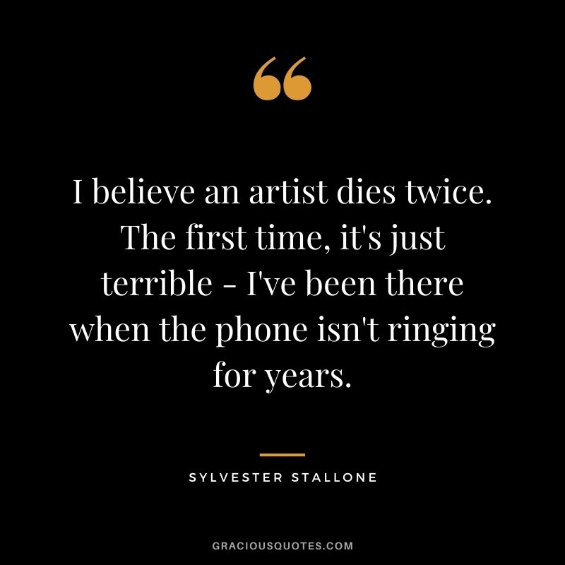 I believe an artist dies twice. The first time, it's just terrible - I've been there when the phone isn't ringing for years.