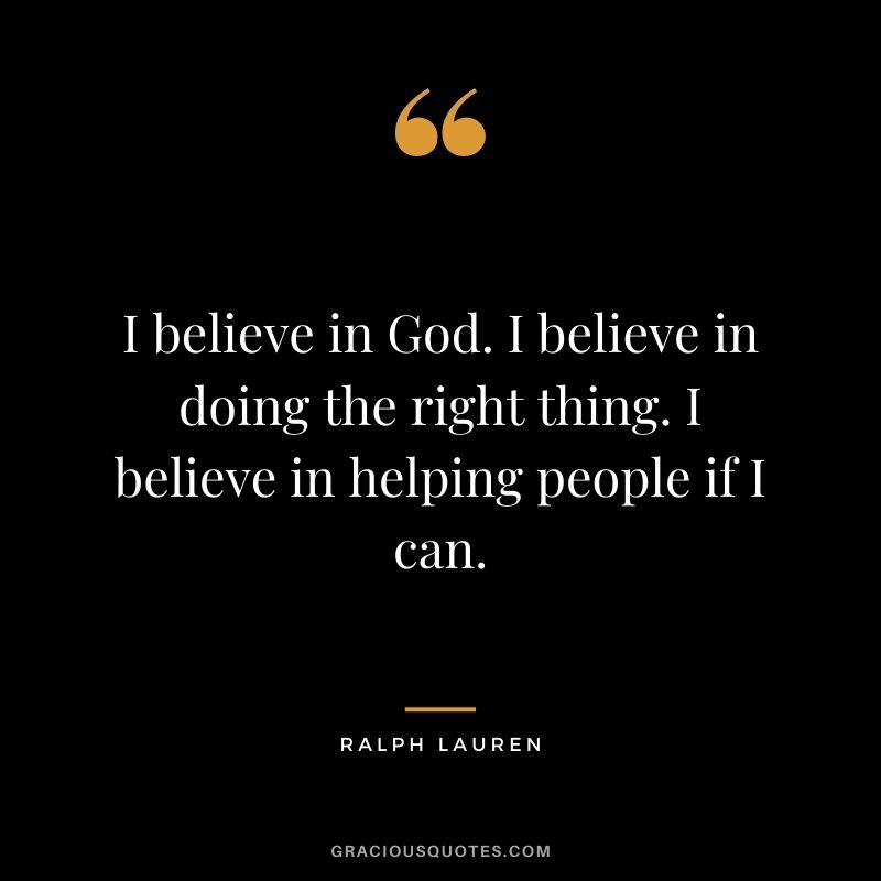 I believe in God. I believe in doing the right thing. I believe in helping people if I can.