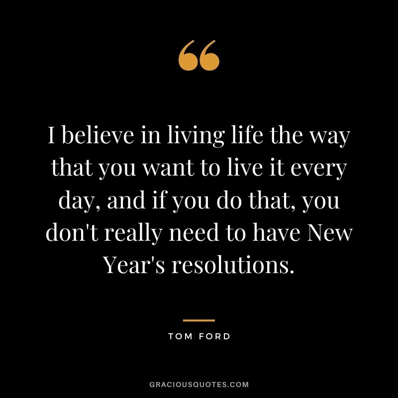 I believe in living life the way that you want to live it every day, and if you do that, you don't really need to have New Year's resolutions.