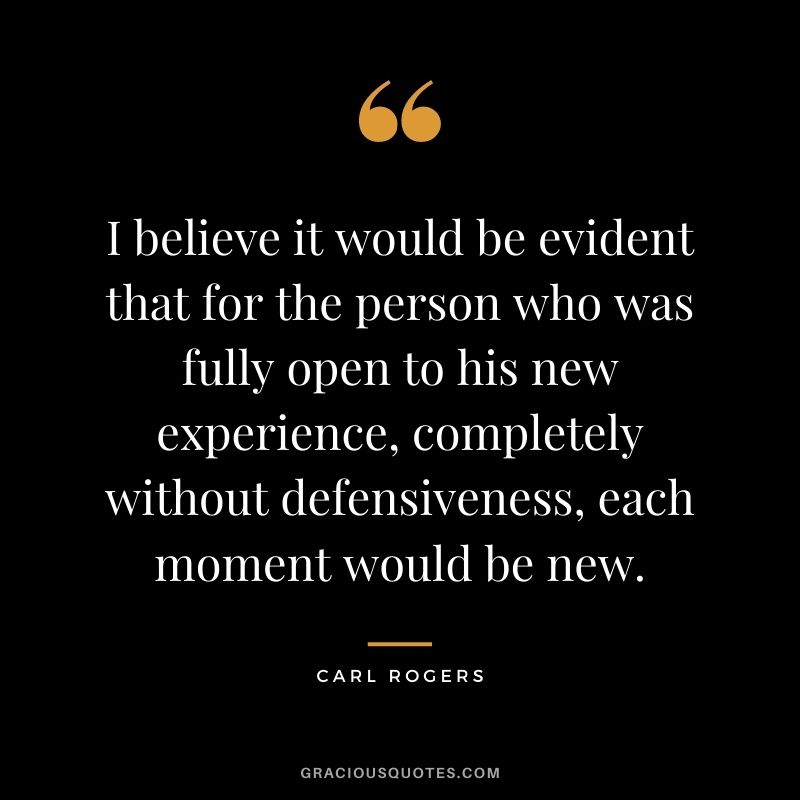 I believe it would be evident that for the person who was fully open to his new experience, completely without defensiveness, each moment would be new.
