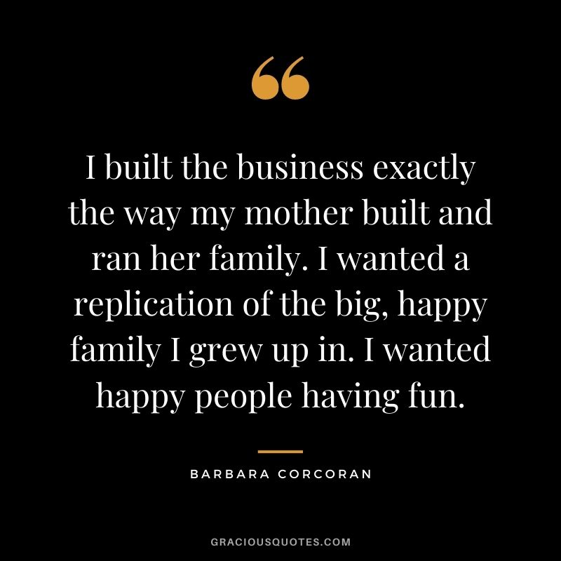 I built the business exactly the way my mother built and ran her family. I wanted a replication of the big, happy family I grew up in. I wanted happy people having fun.