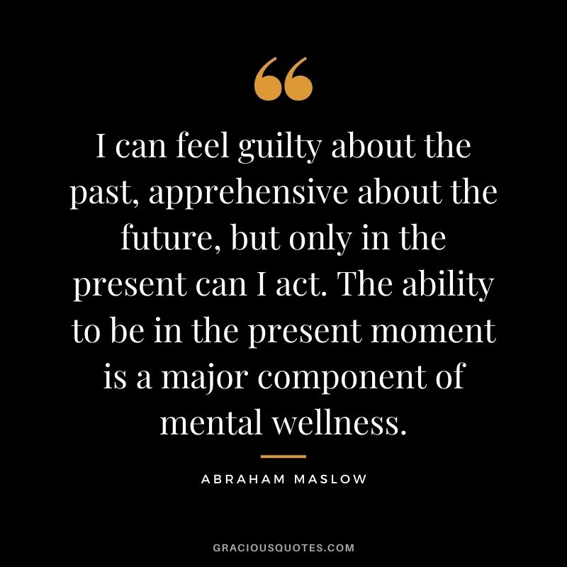 I can feel guilty about the past, apprehensive about the future, but only in the present can I act. The ability to be in the present moment is a major component of mental wellness.