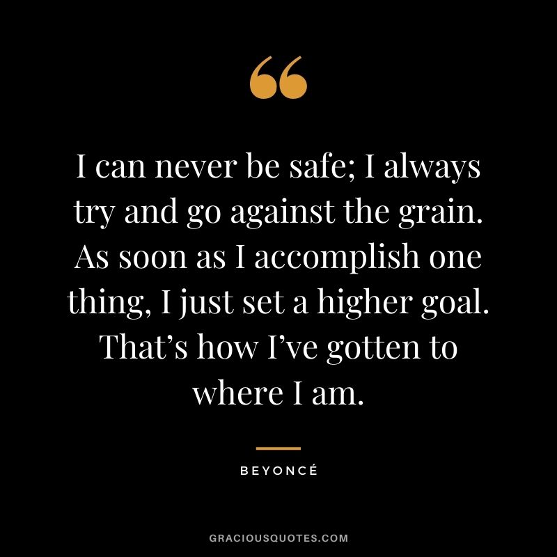 I can never be safe; I always try and go against the grain. As soon as I accomplish one thing, I just set a higher goal. That’s how I’ve gotten to where I am.
