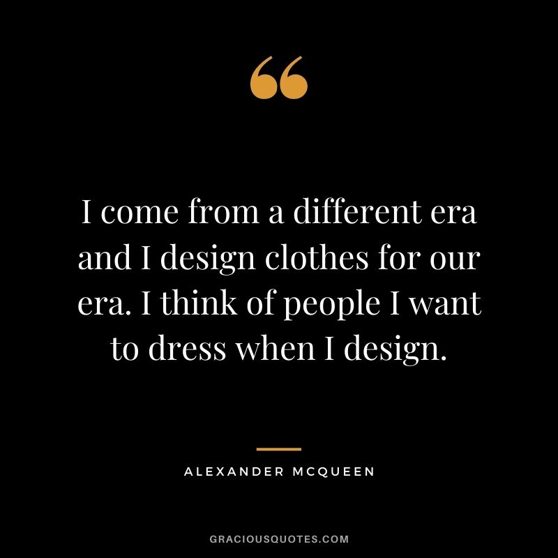I come from a different era and I design clothes for our era. I think of people I want to dress when I design.
