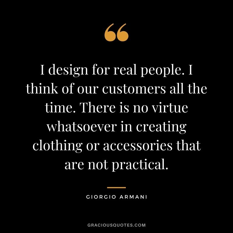 I design for real people. I think of our customers all the time. There is no virtue whatsoever in creating clothing or accessories that are not practical.