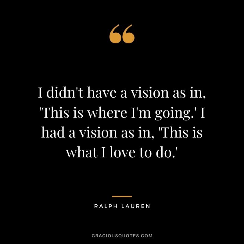 I didn't have a vision as in, 'This is where I'm going.' I had a vision as in, 'This is what I love to do.'