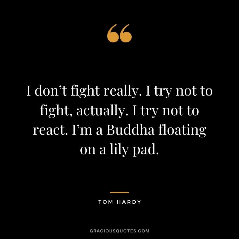 I don’t fight really. I try not to fight, actually. I try not to react. I’m a Buddha floating on a lily pad.