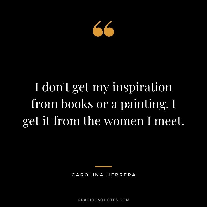 I don't get my inspiration from books or a painting. I get it from the women I meet.