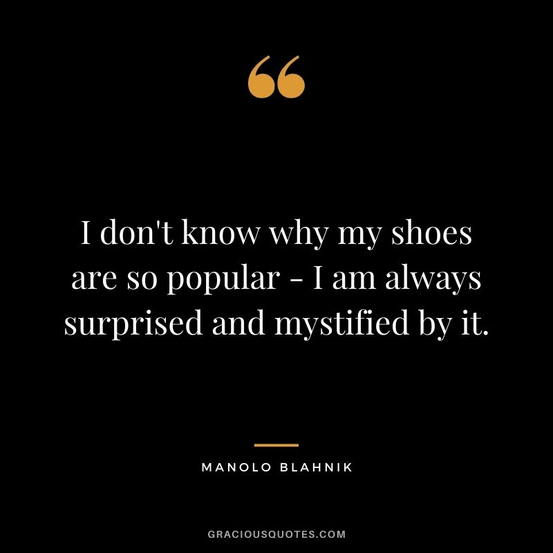 I don't know why my shoes are so popular - I am always surprised and mystified by it.