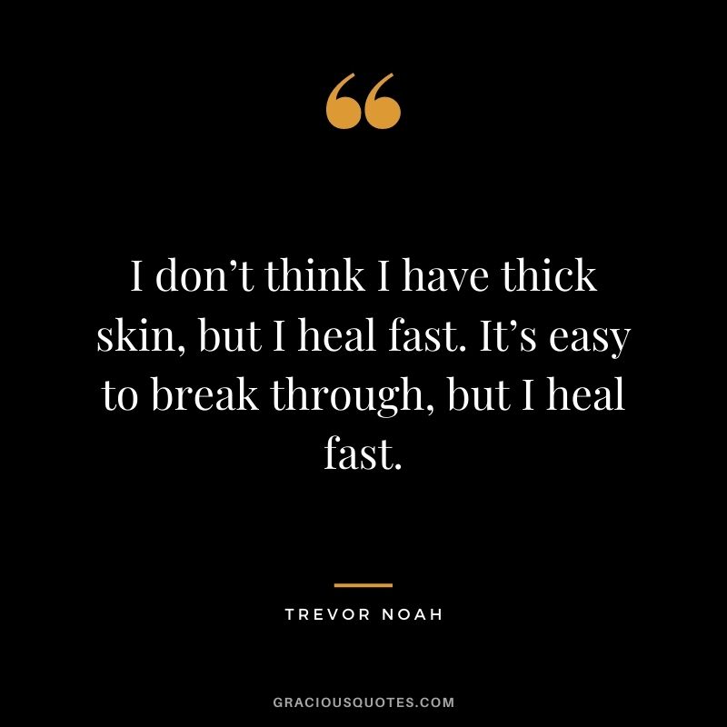 I don’t think I have thick skin, but I heal fast. It’s easy to break through, but I heal fast.