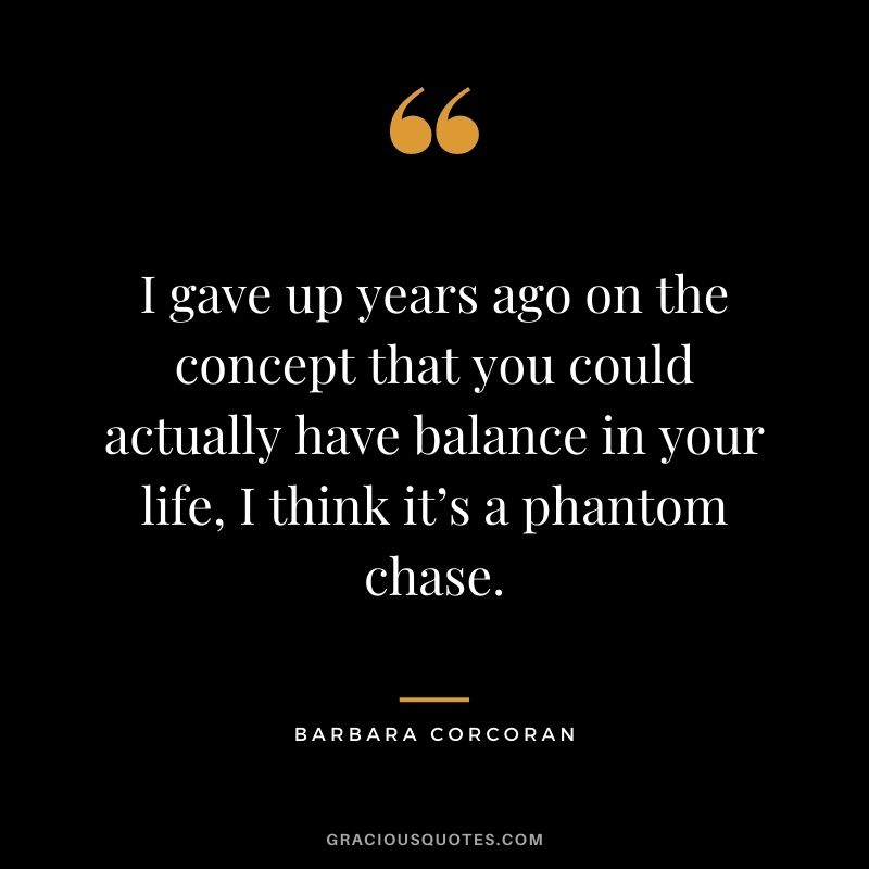 I gave up years ago on the concept that you could actually have balance in your life, I think it’s a phantom chase.