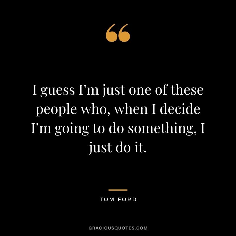 I guess I’m just one of these people who, when I decide I’m going to do something, I just do it.