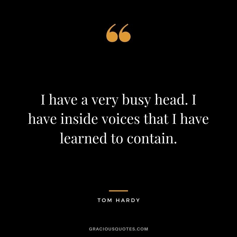 I have a very busy head. I have inside voices that I have learned to contain.