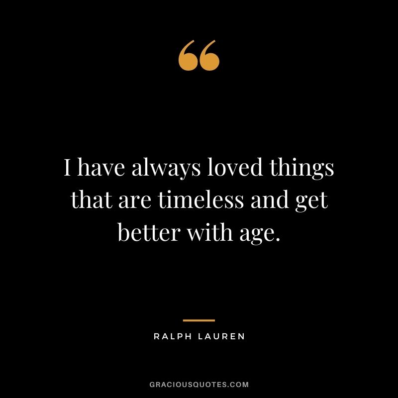 I have always loved things that are timeless and get better with age.