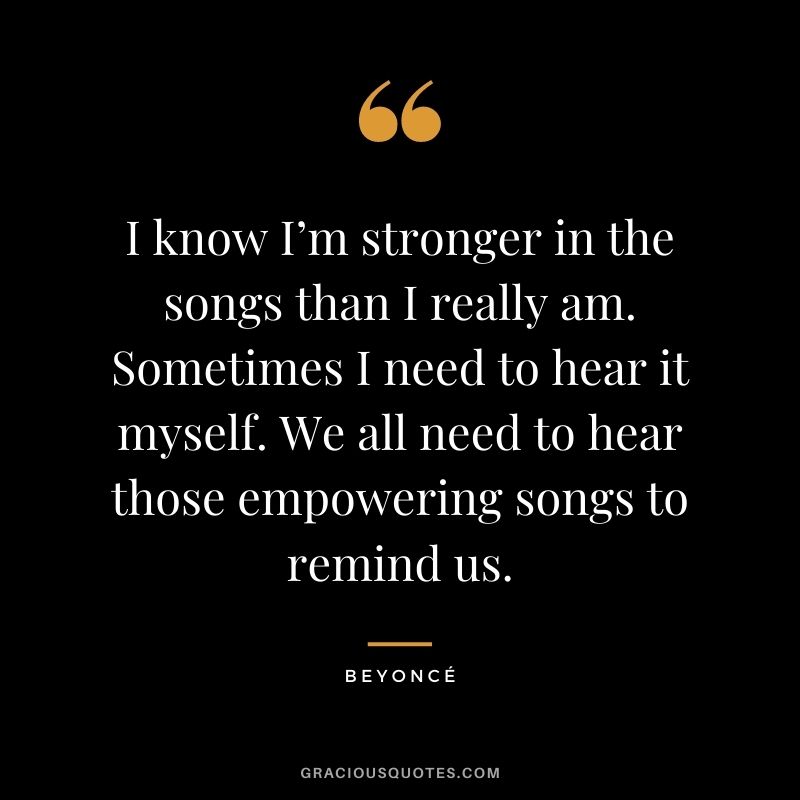 I know I’m stronger in the songs than I really am. Sometimes I need to hear it myself. We all need to hear those empowering songs to remind us.