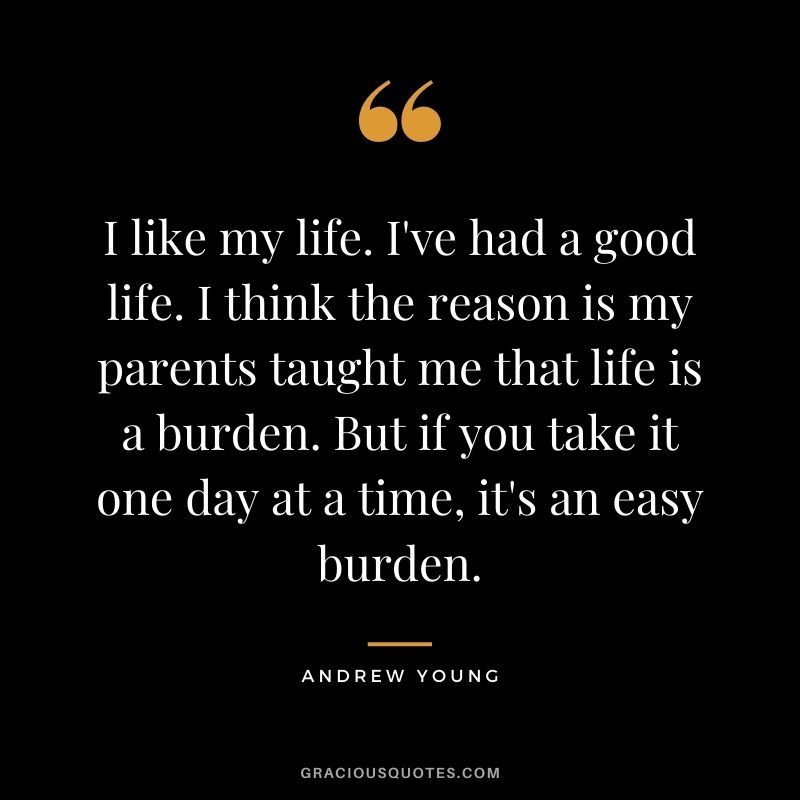 I like my life. I've had a good life. I think the reason is my parents taught me that life is a burden. But if you take it one day at a time, it's an easy burden.