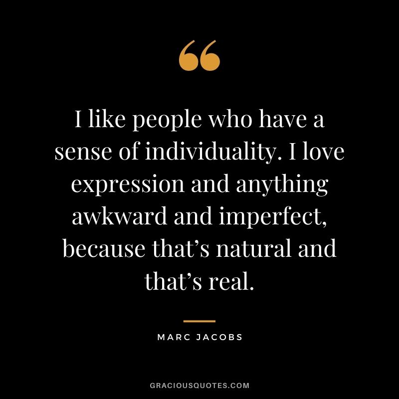 I like people who have a sense of individuality. I love expression and anything awkward and imperfect, because that’s natural and that’s real.