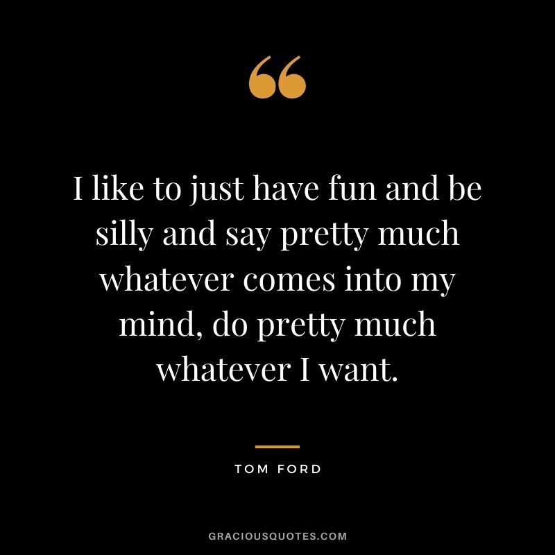 I like to just have fun and be silly and say pretty much whatever comes into my mind, do pretty much whatever I want.