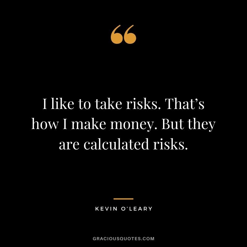 I like to take risks. That’s how I make money. But they are calculated risks.