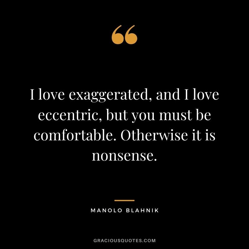 I love exaggerated, and I love eccentric, but you must be comfortable. Otherwise it is nonsense.