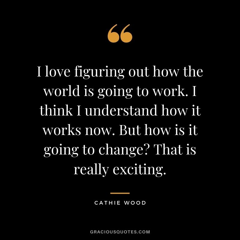 I love figuring out how the world is going to work. I think I understand how it works now. But how is it going to change? That is really exciting.