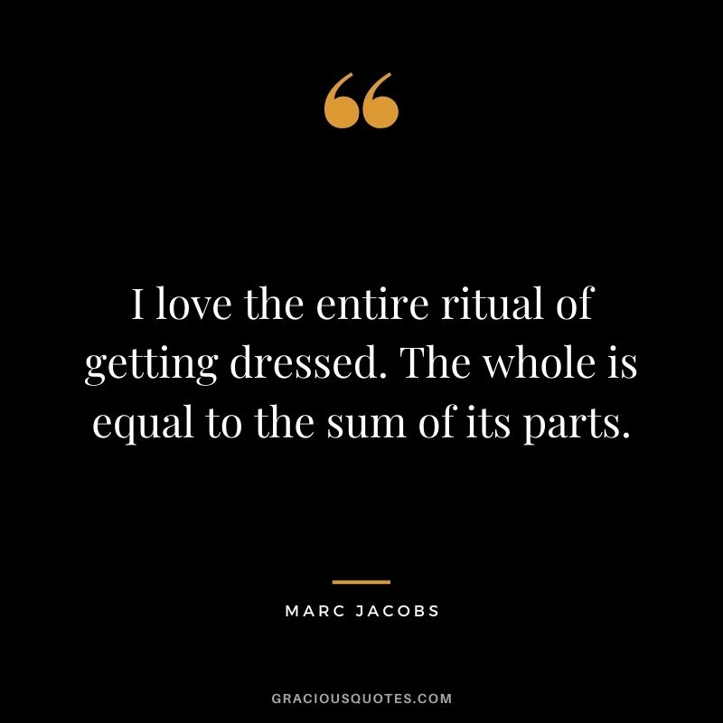 I love the entire ritual of getting dressed. The whole is equal to the sum of its parts.
