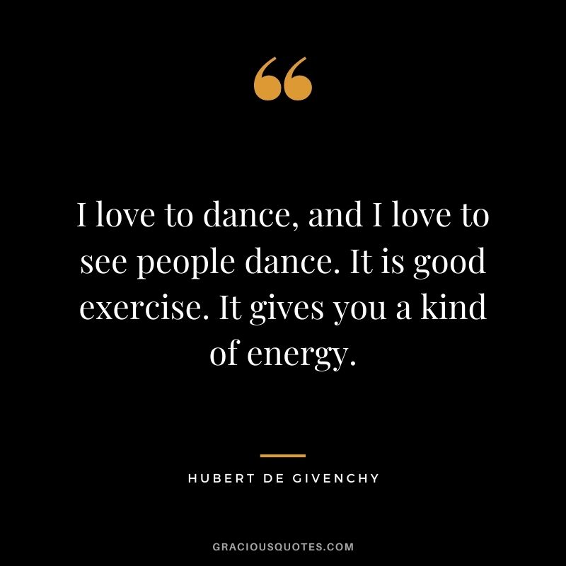 I love to dance, and I love to see people dance. It is good exercise. It gives you a kind of energy.