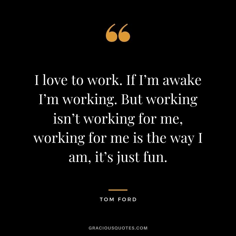 I love to work. If I’m awake I’m working. But working isn’t working for me, working for me is the way I am, it’s just fun.