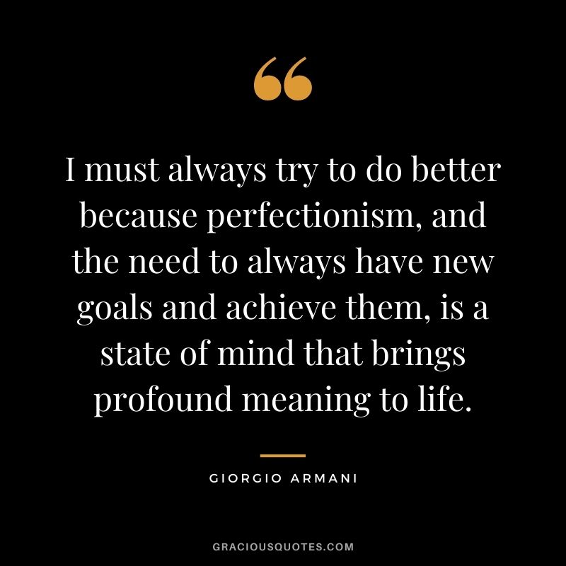 I must always try to do better because perfectionism, and the need to always have new goals and achieve them, is a state of mind that brings profound meaning to life.