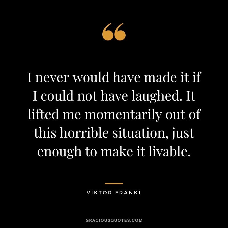 I never would have made it if I could not have laughed. It lifted me momentarily out of this horrible situation, just enough to make it livable. — Viktor Frankl