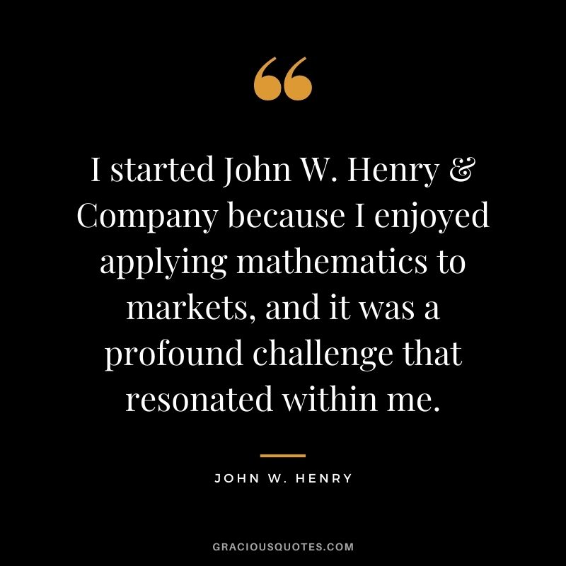 I started John W. Henry & Company because I enjoyed applying mathematics to markets, and it was a profound challenge that resonated within me.