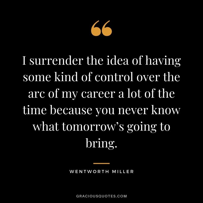 I surrender the idea of having some kind of control over the arc of my career a lot of the time because you never know what tomorrow’s going to bring.