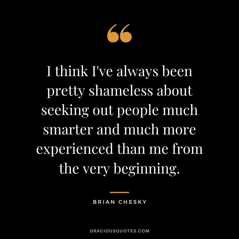 I think I've always been pretty shameless about seeking out people much smarter and much more experienced than me from the very beginning.