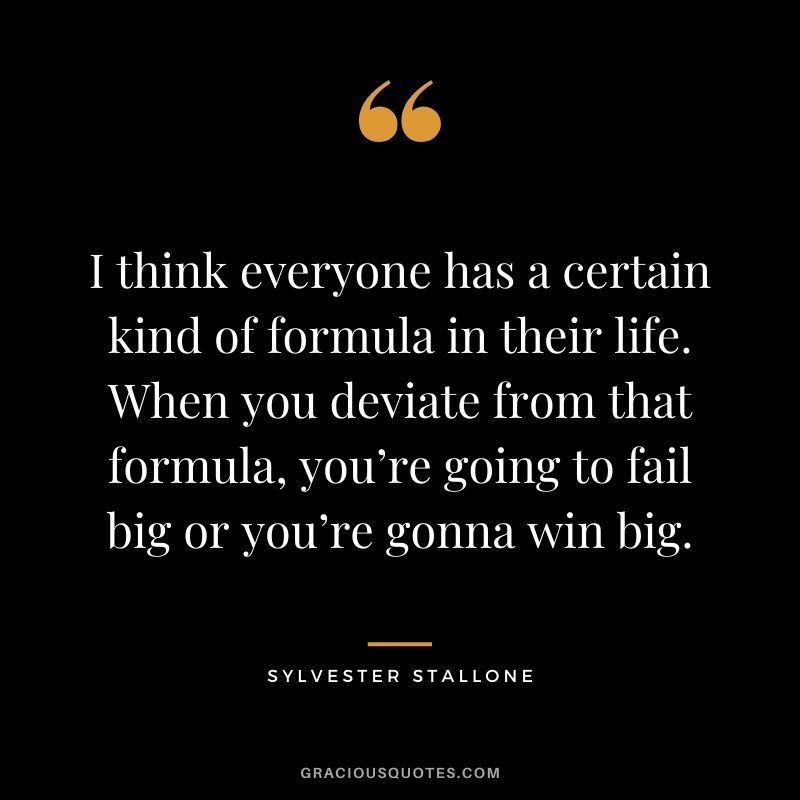 I think everyone has a certain kind of formula in their life. When you deviate from that formula, you’re going to fail big or you’re gonna win big.