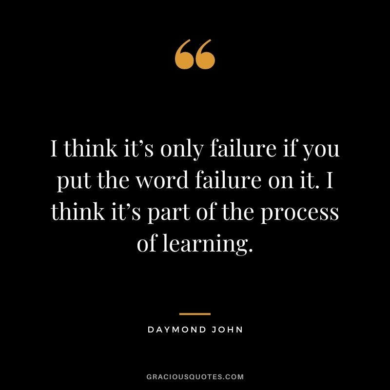 I think it’s only failure if you put the word failure on it. I think it’s part of the process of learning.