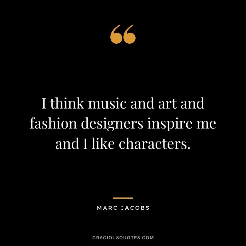 I think music and art and fashion designers inspire me and I like characters.