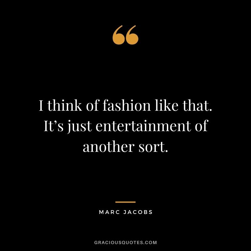 I think of fashion like that. It’s just entertainment of another sort.