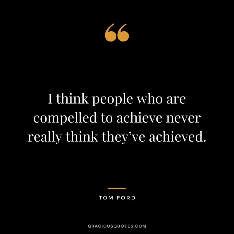I think people who are compelled to achieve never really think they’ve achieved.