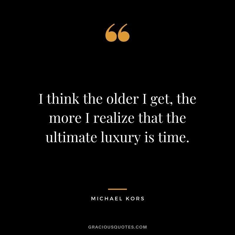 I think the older I get, the more I realize that the ultimate luxury is time.