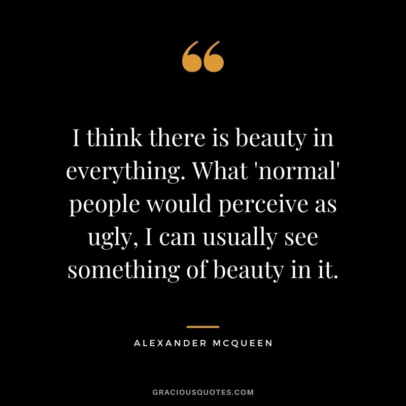 I think there is beauty in everything. What ‘normal’ people would perceive as ugly, I can usually see something of beauty in it.